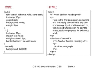 CSS:                                         HTML:
body {                                       <body>
   font-family: Tahoma, Arial, sans-serif;     <h1>First Section Heading</h1>
   font-size: 13px;                            <p>
   color: black;                                  Here is the first paragraph, containing
   background: white;                             text that really doesn't have any use
   margin: 8px;                                   or meaning; it just prattles on and on,
}                                                 with no end whatsoever, no point to
h1 {                                              make, really no purpose for existence
   font-size: 19px;                               at all.
   margin-top: 15px;                           </p>
   margin-bottom: 5px;                         <div class="shaded">
   border-bottom: 1px solid black                 <h1>Another Section Heading</h1>
}                                                 <p>
.shaded {                                           Another paragraph.
   background: #d0d0ff;                           </p>
}                                              </div>
                                             </body>




                               CS 142 Lecture Notes: CSS          ݺߣ 3
 
