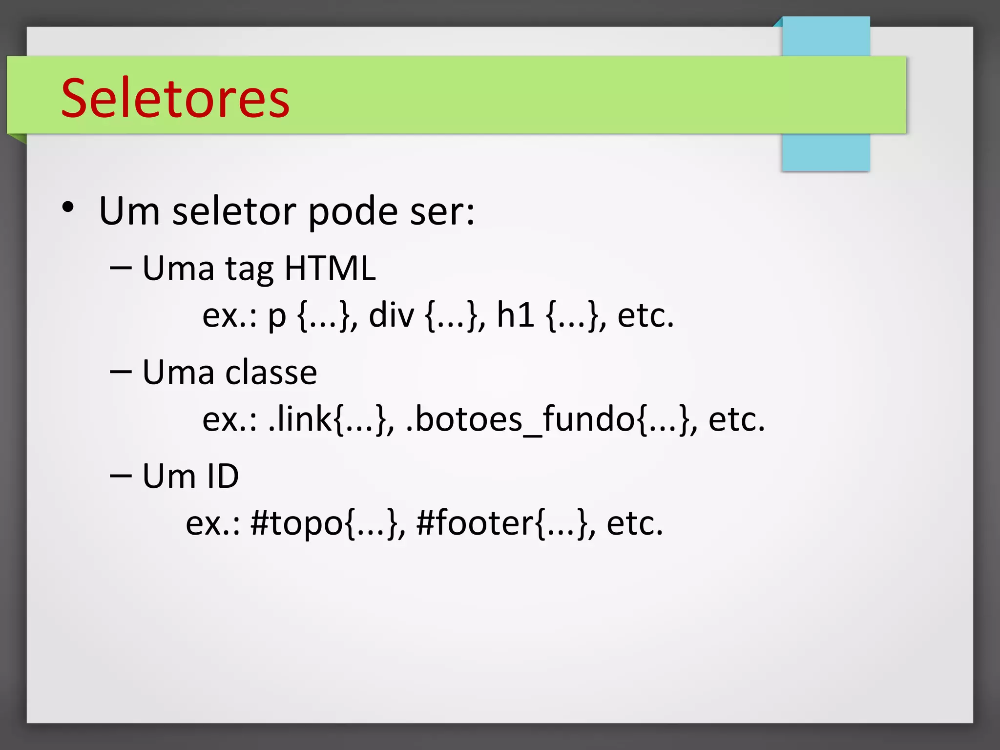 Seletores
• Um seletor pode ser:
– Uma tag HTML
ex.: p {...}, div {...}, h1 {...}, etc.
– Uma classe
ex.: .link{...}, .botoes_fundo{...}, etc.
– Um ID
ex.: #topo{...}, #footer{...}, etc.
 
