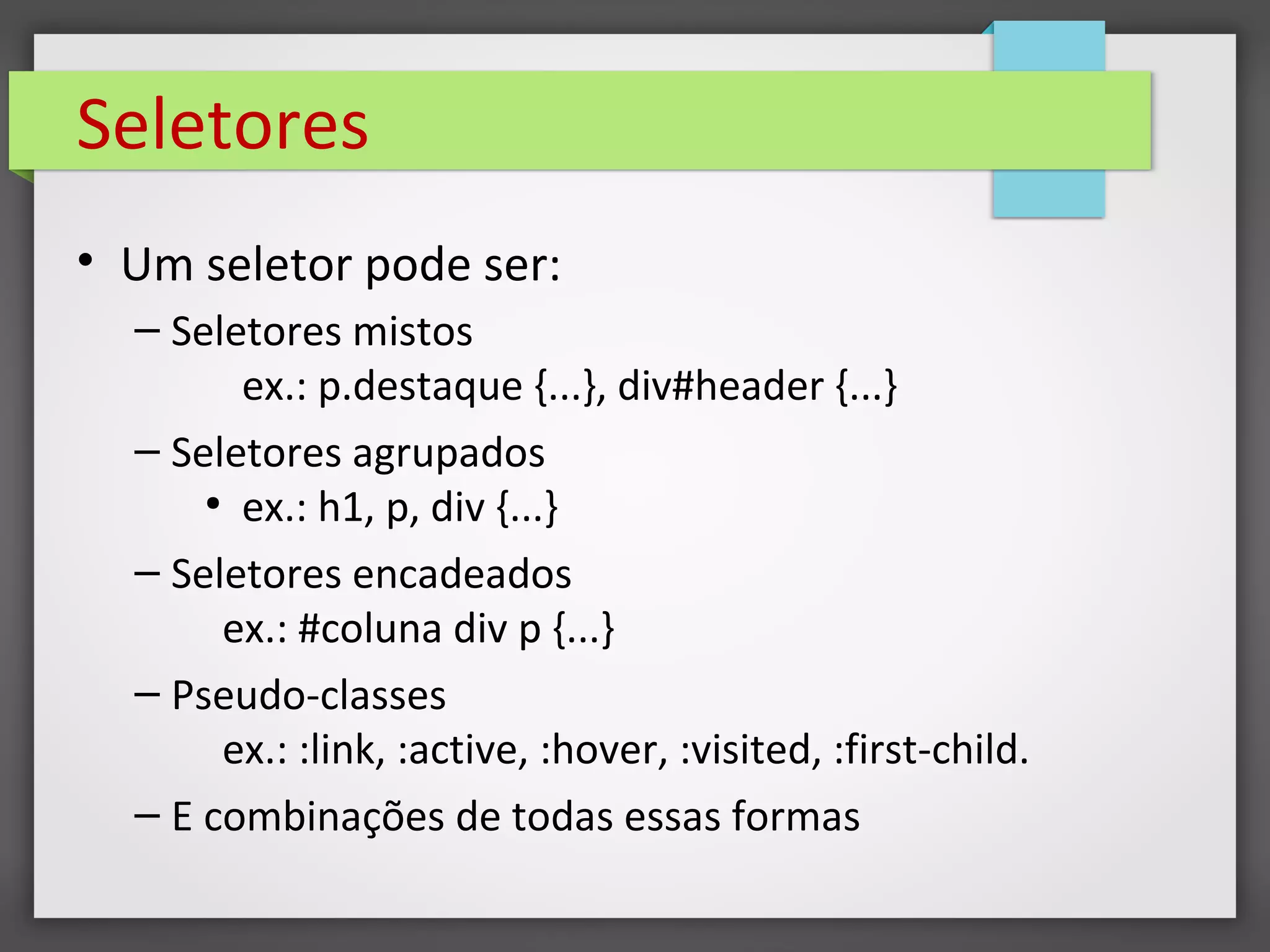 Seletores
• Um seletor pode ser:
– Seletores mistos
ex.: p.destaque {...}, div#header {...}
– Seletores agrupados
●
ex.: h1, p, div {...}
– Seletores encadeados
ex.: #coluna div p {...}
– Pseudo-classes
ex.: :link, :active, :hover, :visited, :first-child.
– E combinações de todas essas formas
 