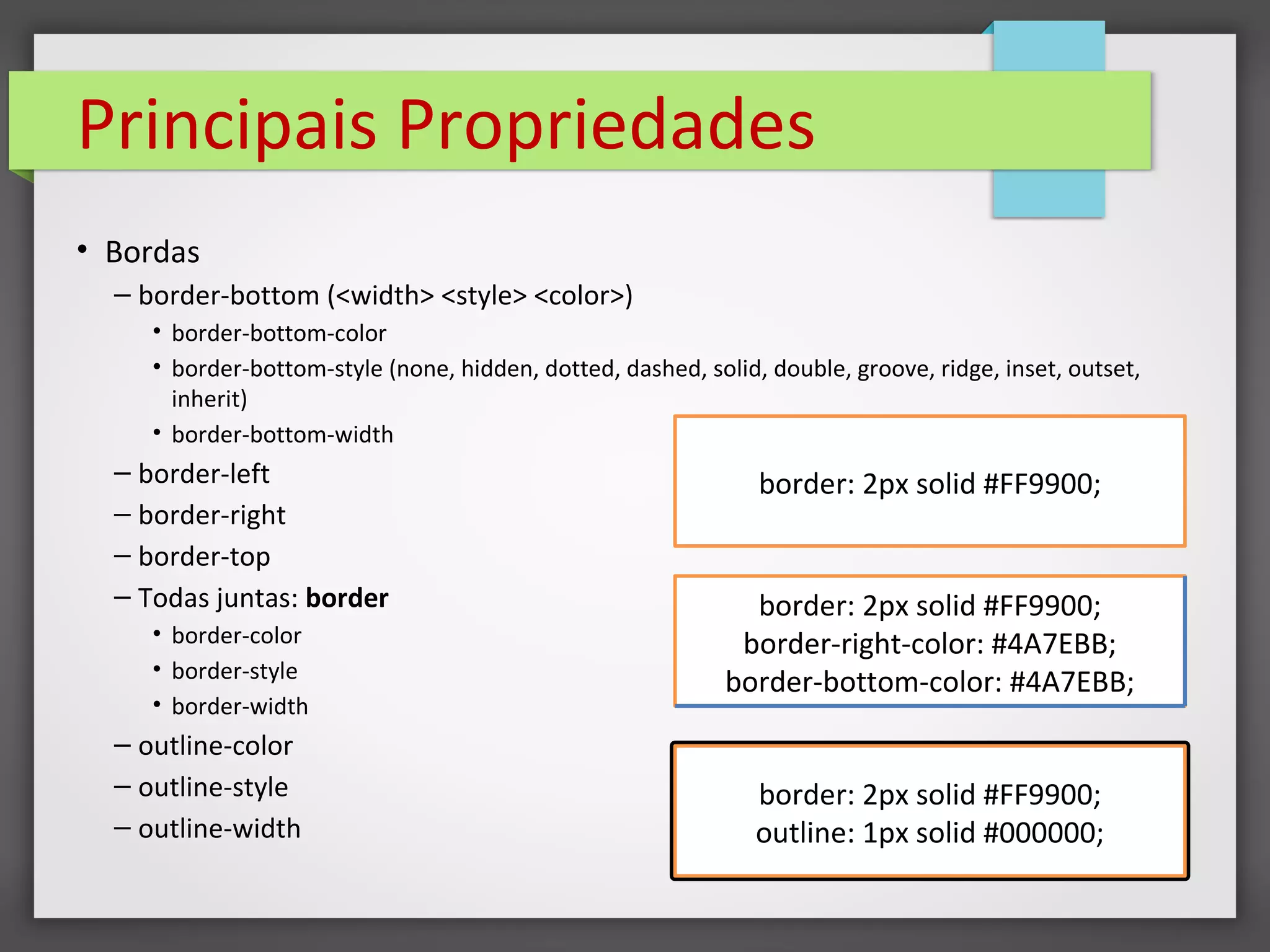 Principais Propriedades
• Bordas
– border-bottom (<width> <style> <color>)
• border-bottom-color
• border-bottom-style (none, hidden, dotted, dashed, solid, double, groove, ridge, inset, outset,
inherit)
• border-bottom-width
– border-left
– border-right
– border-top
– Todas juntas: border
• border-color
• border-style
• border-width
– outline-color
– outline-style
– outline-width
border: 2px solid #FF9900;
border: 2px solid #FF9900;
border-right-color: #4A7EBB;
border-bottom-color: #4A7EBB;
border: 2px solid #FF9900;
outline: 1px solid #000000;
 
