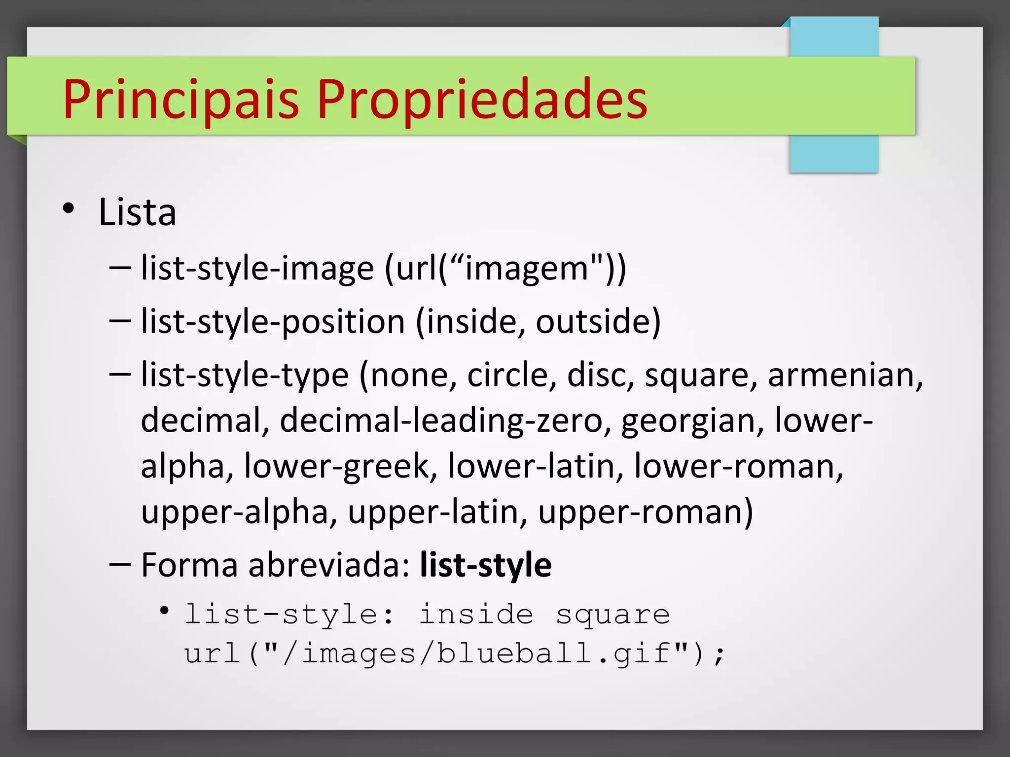 Principais Propriedades
• Lista
– list-style-image (url(“imagem"))
– list-style-position (inside, outside)
– list-style-type (none, circle, disc, square, armenian,
decimal, decimal-leading-zero, georgian, lower-
alpha, lower-greek, lower-latin, lower-roman,
upper-alpha, upper-latin, upper-roman)
– Forma abreviada: list-style
• list-style: inside square
url("/images/blueball.gif");
 