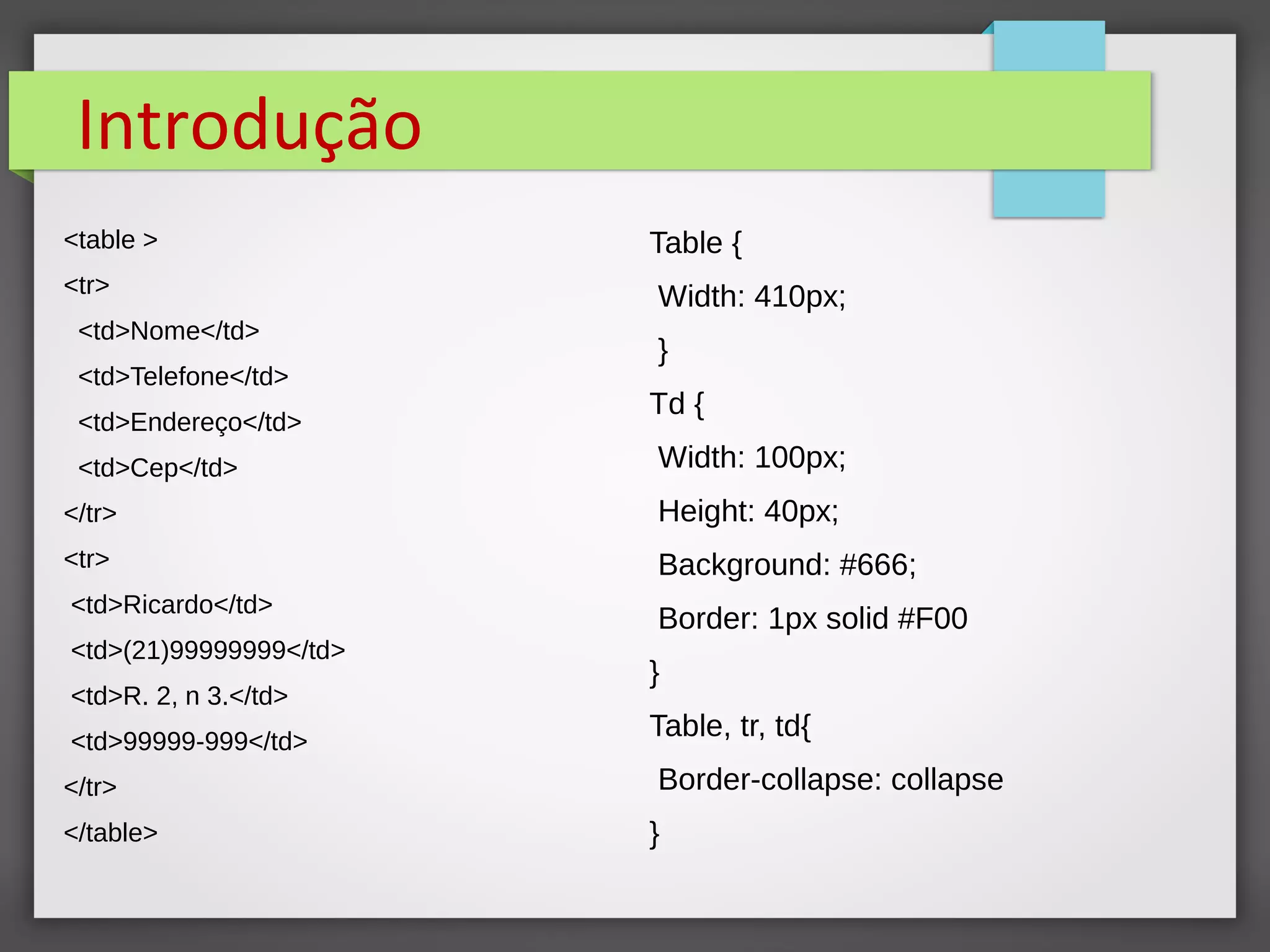 Introdução
<table >
<tr>
<td>Nome</td>
<td>Telefone</td>
<td>Endereço</td>
<td>Cep</td>
</tr>
<tr>
<td>Ricardo</td>
<td>(21)99999999</td>
<td>R. 2, n 3.</td>
<td>99999-999</td>
</tr>
</table>
Table {
Width: 410px;
}
Td {
Width: 100px;
Height: 40px;
Background: #666;
Border: 1px solid #F00
}
Table, tr, td{
Border-collapse: collapse
}
 