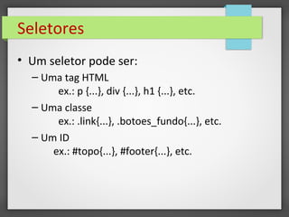 Seletores
• Um seletor pode ser:
– Uma tag HTML
ex.: p {...}, div {...}, h1 {...}, etc.
– Uma classe
ex.: .link{...}, .botoes_fundo{...}, etc.
– Um ID
ex.: #topo{...}, #footer{...}, etc.
 
