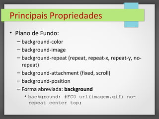 Principais Propriedades
• Plano de Fundo:
– background-color
– background-image
– background-repeat (repeat, repeat-x, repeat-y, no-
repeat)
– background-attachment (fixed, scroll)
– background-position
– Forma abreviada: background
• background: #FC0 url(imagem.gif) no-
repeat center top;
 
