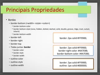 Principais Propriedades
• Bordas
– border-bottom (<width> <style> <color>)
• border-bottom-color
• border-bottom-style (none, hidden, dotted, dashed, solid, double, groove, ridge, inset, outset,
inherit)
• border-bottom-width
– border-left
– border-right
– border-top
– Todas juntas: border
• border-color
• border-style
• border-width
– outline-color
– outline-style
– outline-width
border: 2px solid #FF9900;
border: 2px solid #FF9900;
border-right-color: #4A7EBB;
border-bottom-color: #4A7EBB;
border: 2px solid #FF9900;
outline: 1px solid #000000;
 