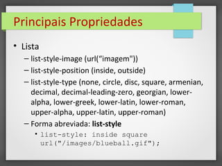 Principais Propriedades
• Lista
– list-style-image (url(“imagem"))
– list-style-position (inside, outside)
– list-style-type (none, circle, disc, square, armenian,
decimal, decimal-leading-zero, georgian, lower-
alpha, lower-greek, lower-latin, lower-roman,
upper-alpha, upper-latin, upper-roman)
– Forma abreviada: list-style
• list-style: inside square
url("/images/blueball.gif");
 
