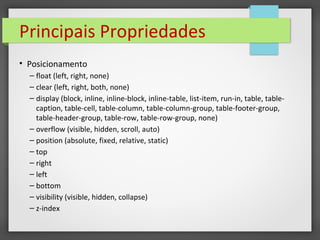 Principais Propriedades
• Posicionamento
– float (left, right, none)
– clear (left, right, both, none)
– display (block, inline, inline-block, inline-table, list-item, run-in, table, table-
caption, table-cell, table-column, table-column-group, table-footer-group,
table-header-group, table-row, table-row-group, none)
– overflow (visible, hidden, scroll, auto)
– position (absolute, fixed, relative, static)
– top
– right
– left
– bottom
– visibility (visible, hidden, collapse)
– z-index
 