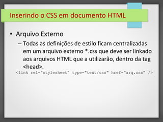 Inserindo o CSS em documento HTML
• Arquivo Externo
– Todas as definições de estilo ficam centralizadas
em um arquivo externo *.css que deve ser linkado
aos arquivos HTML que a utilizarão, dentro da tag
<head>.
<link rel="stylesheet" type="text/css" href="arq.css" />
 