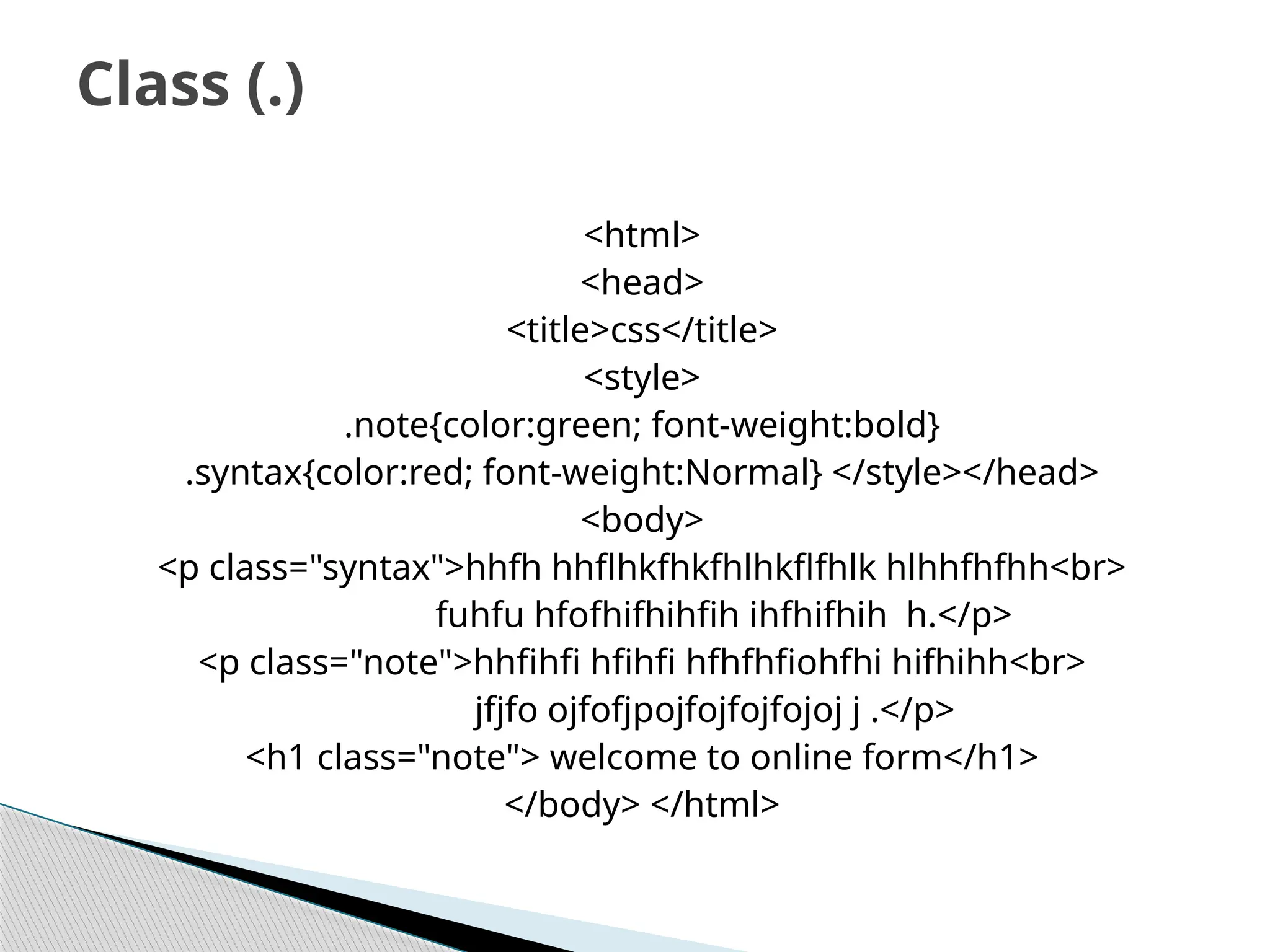 <html>
<head>
<title>css</title>
<style>
.note{color:green; font-weight:bold}
.syntax{color:red; font-weight:Normal} </style></head>
<body>
<p class="syntax">hhfh hhflhkfhkfhlhkflfhlk hlhhfhfhh<br>
fuhfu hfofhifhihfih ihfhifhih h.</p>
<p class="note">hhfihfi hfihfi hfhfhfiohfhi hifhihh<br>
jfjfo ojfofjpojfojfojfojoj j .</p>
<h1 class="note"> welcome to online form</h1>
</body> </html>
Class (.)
 