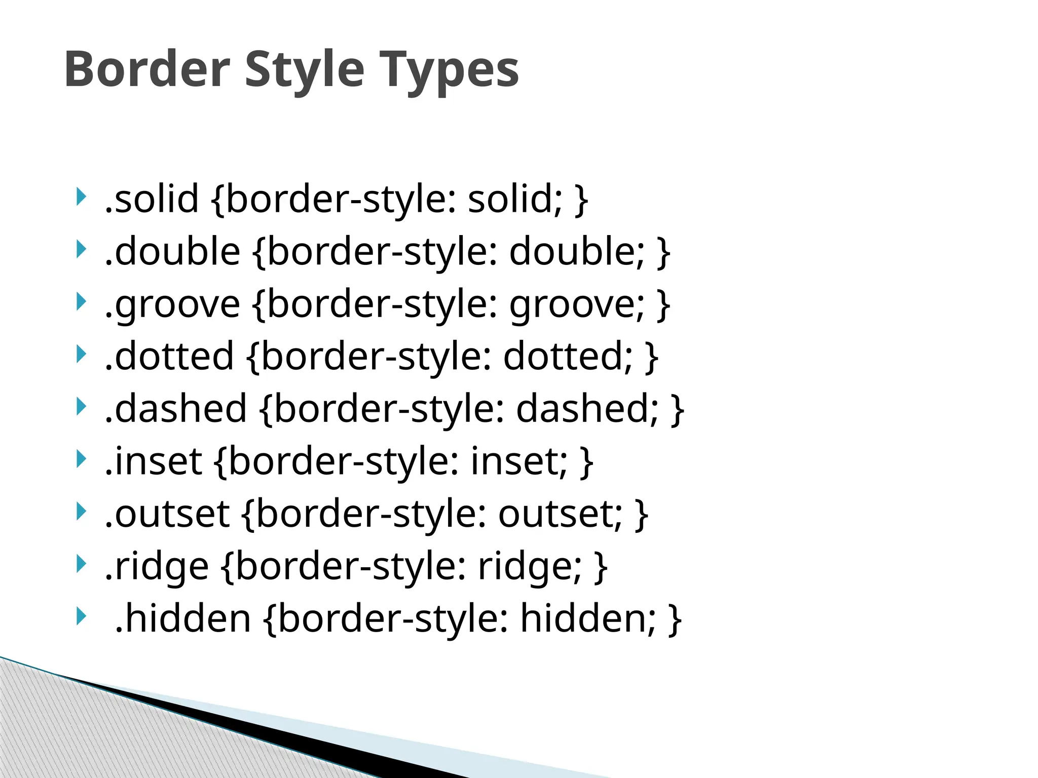  .solid {border-style: solid; }
 .double {border-style: double; }
 .groove {border-style: groove; }
 .dotted {border-style: dotted; }
 .dashed {border-style: dashed; }
 .inset {border-style: inset; }
 .outset {border-style: outset; }
 .ridge {border-style: ridge; }
 .hidden {border-style: hidden; }
Border Style Types
 
