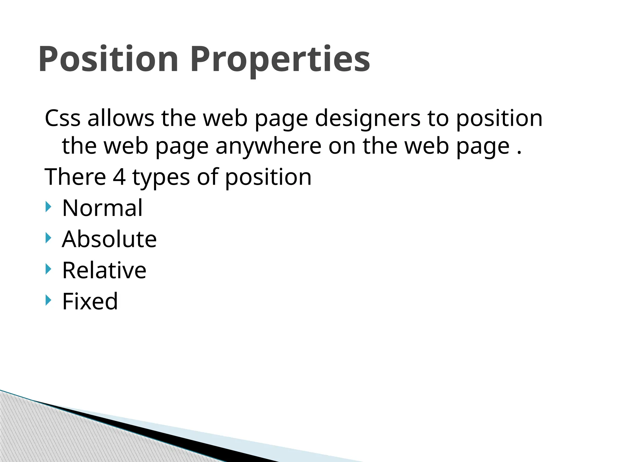 Css allows the web page designers to position
the web page anywhere on the web page .
There 4 types of position
 Normal
 Absolute
 Relative
 Fixed
Position Properties
 