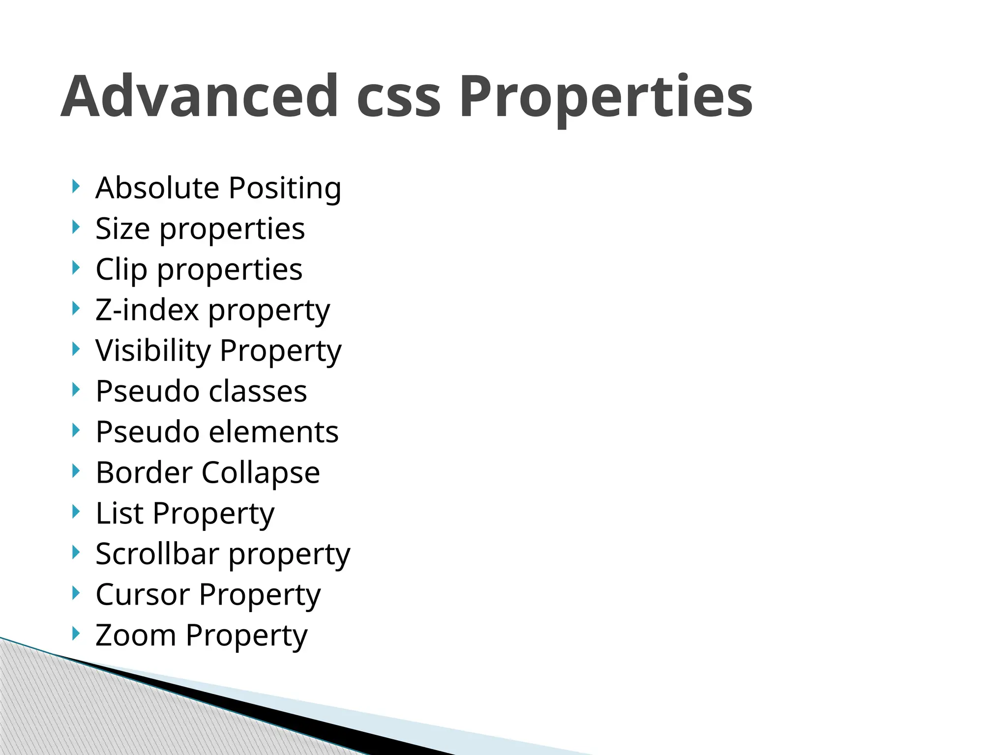  Absolute Positing
 Size properties
 Clip properties
 Z-index property
 Visibility Property
 Pseudo classes
 Pseudo elements
 Border Collapse
 List Property
 Scrollbar property
 Cursor Property
 Zoom Property
Advanced css Properties
 