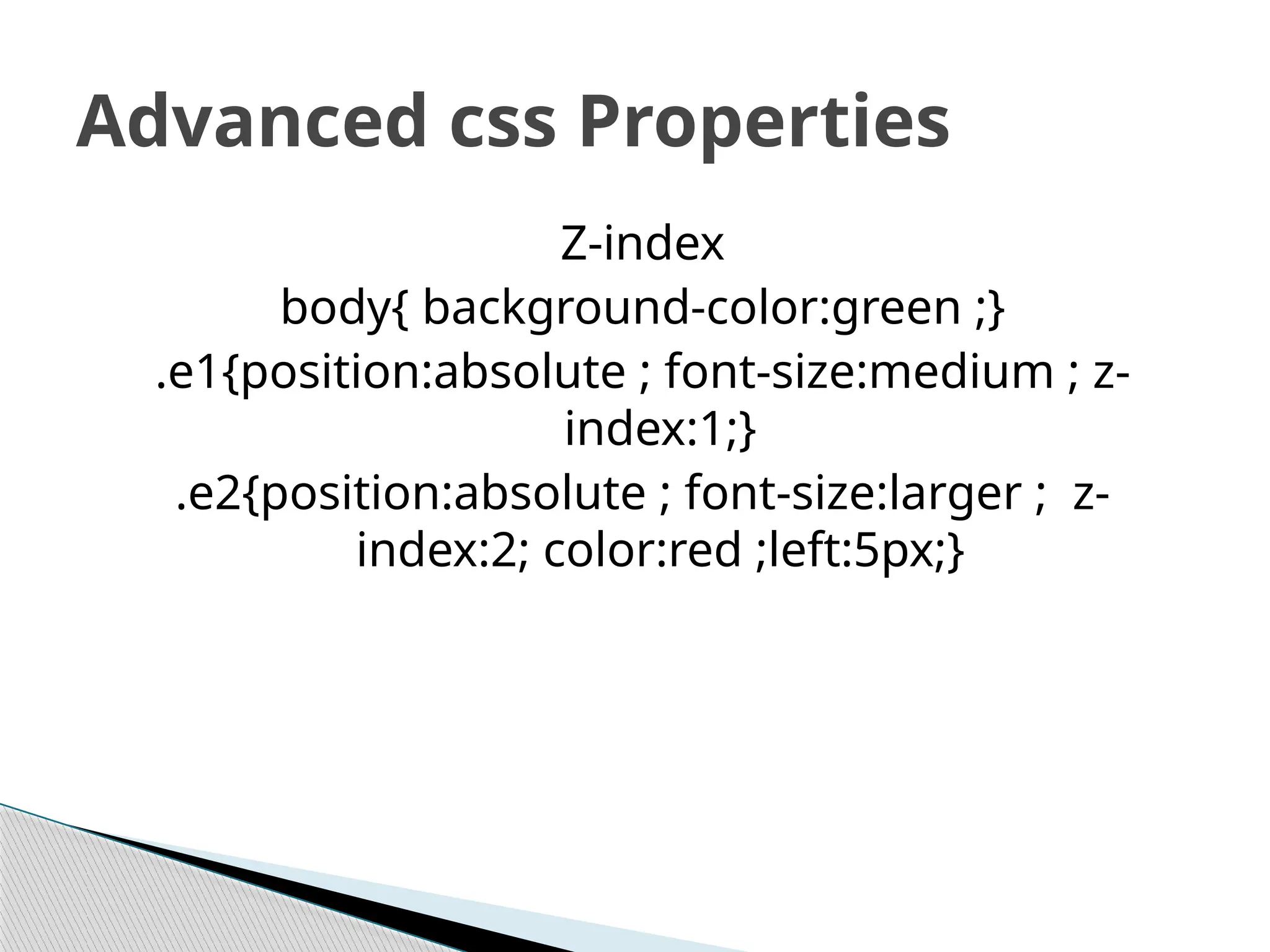 Z-index
body{ background-color:green ;}
.e1{position:absolute ; font-size:medium ; z-
index:1;}
.e2{position:absolute ; font-size:larger ; z-
index:2; color:red ;left:5px;}
Advanced css Properties
 