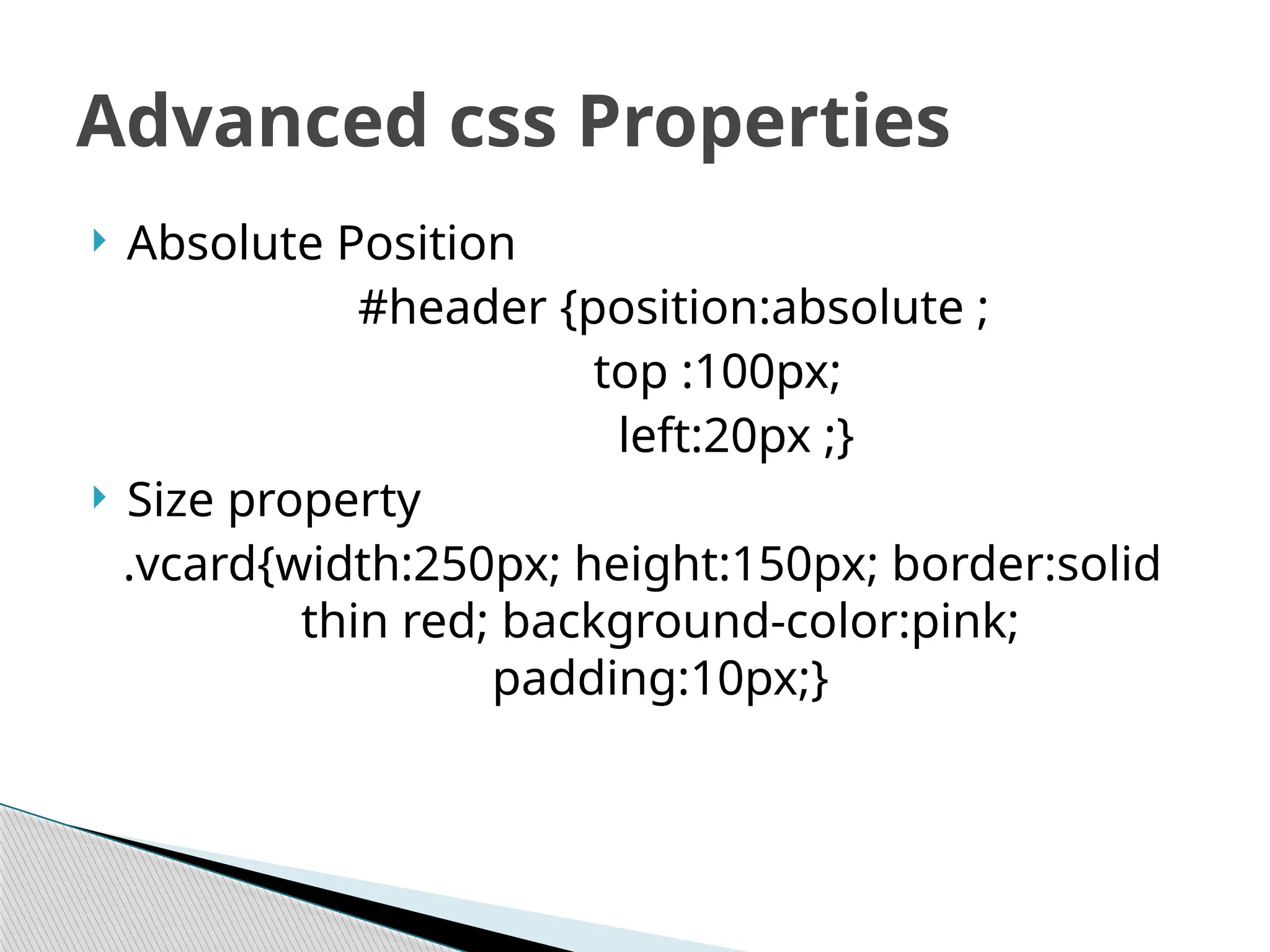  Absolute Position
#header {position:absolute ;
top :100px;
left:20px ;}
 Size property
.vcard{width:250px; height:150px; border:solid
thin red; background-color:pink;
padding:10px;}
Advanced css Properties
 