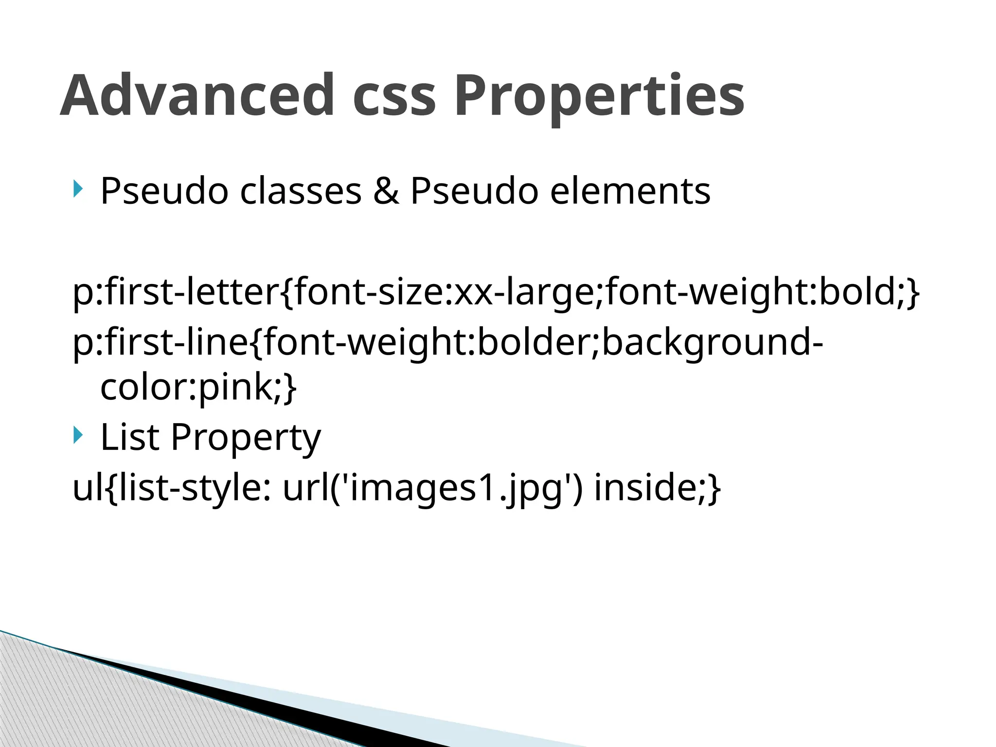  Pseudo classes & Pseudo elements
p:first-letter{font-size:xx-large;font-weight:bold;}
p:first-line{font-weight:bolder;background-
color:pink;}
 List Property
ul{list-style: url('images1.jpg') inside;}
Advanced css Properties
 