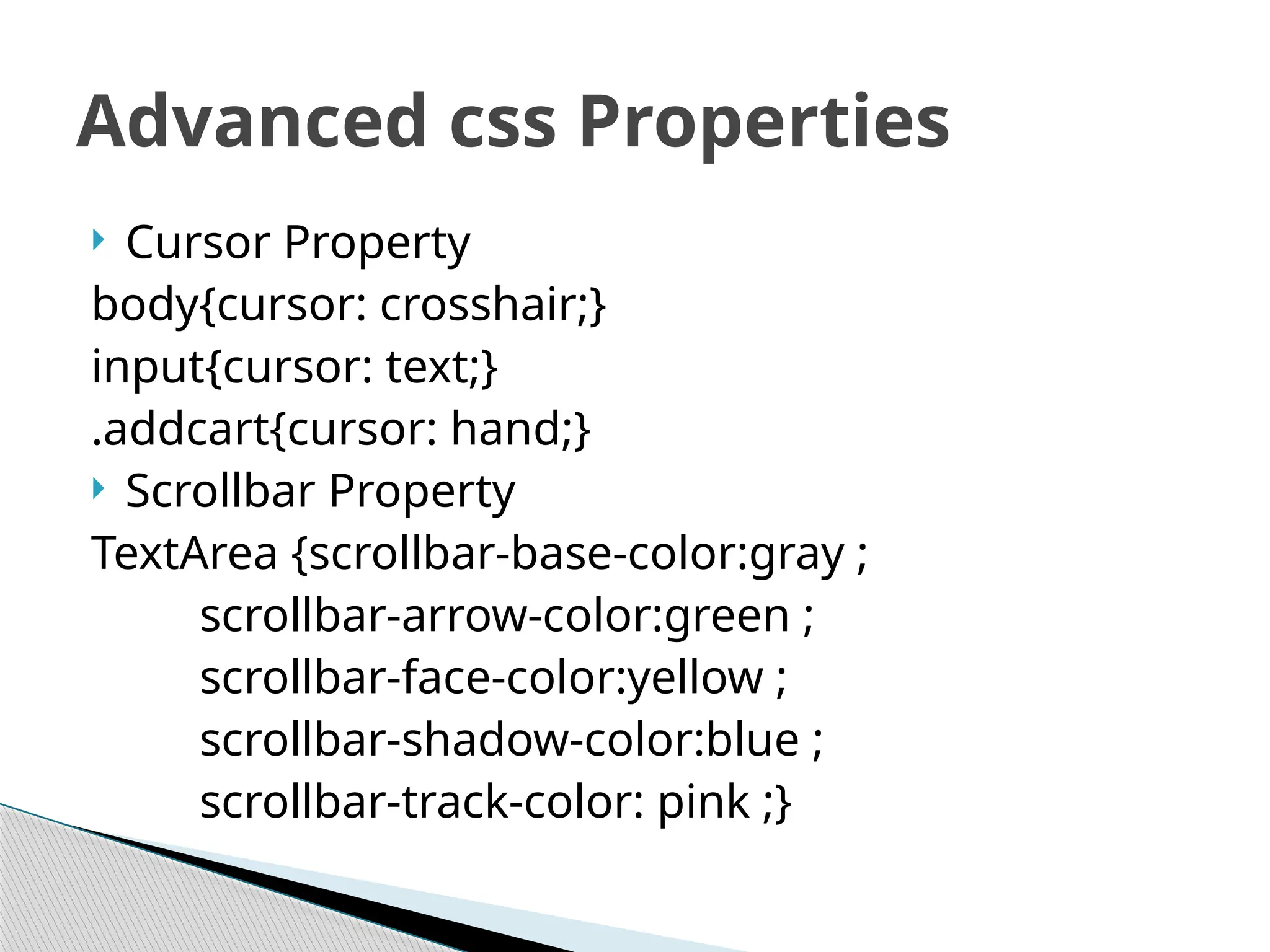  Cursor Property
body{cursor: crosshair;}
input{cursor: text;}
.addcart{cursor: hand;}
 Scrollbar Property
TextArea {scrollbar-base-color:gray ;
scrollbar-arrow-color:green ;
scrollbar-face-color:yellow ;
scrollbar-shadow-color:blue ;
scrollbar-track-color: pink ;}
Advanced css Properties
 
