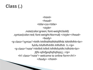 <html>
<head>
<title>css</title>
<style>
.note{color:green; font-weight:bold}
.syntax{color:red; font-weight:Normal} </style></head>
<body>
<p class="syntax">hhfh hhflhkfhkfhlhkflfhlk hlhhfhfhh<br>
fuhfu hfofhifhihfih ihfhifhih h.</p>
<p class="note">hhfihfi hfihfi hfhfhfiohfhi hifhihh<br>
jfjfo ojfofjpojfojfojfojoj j .</p>
<h1 class="note"> welcome to online form</h1>
</body> </html>
Class (.)
 