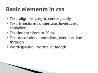  Text- align : left, right, center, justify
 Text- transform : uppercase, lowercase ,
capitalize
 Text-indent : 2em or 20 px
 Text-decoration : underline , over line, line-
through
 Word-spacing : Normal or length
Basic elements in css
 