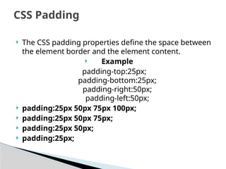  The CSS padding properties define the space between
the element border and the element content.
 Example
padding-top:25px;
padding-bottom:25px;
padding-right:50px;
padding-left:50px;
 padding:25px 50px 75px 100px;
 padding:25px 50px 75px;
 padding:25px 50px;
 padding:25px;
CSS Padding
 