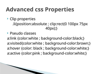  Clip properties
.li{position:absolute ; clip:rect(0 100px 75px
40px);}
 Pseudo classes
a:link {color:white ; background-color:black;}
a:visited{color:white ; background-color:brown;}
a:hover {color: black ; background-color:white;}
a:active {color:pink ; background-color:white;}
Advanced css Properties
 