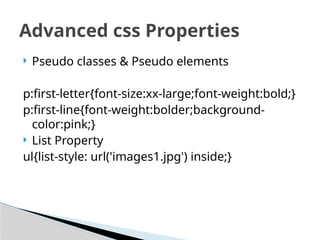  Pseudo classes & Pseudo elements
p:first-letter{font-size:xx-large;font-weight:bold;}
p:first-line{font-weight:bolder;background-
color:pink;}
 List Property
ul{list-style: url('images1.jpg') inside;}
Advanced css Properties
 