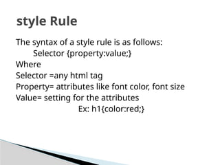 The syntax of a style rule is as follows:
Selector {property:value;}
Where
Selector =any html tag
Property= attributes like font color, font size
Value= setting for the attributes
Ex: h1{color:red;}
style Rule
 