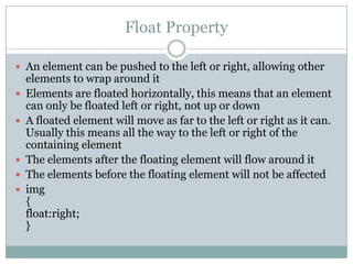 Float Property

 An element can be pushed to the left or right, allowing other
    elements to wrap around it
   Elements are floated horizontally, this means that an element
    can only be floated left or right, not up or down
   A floated element will move as far to the left or right as it can.
    Usually this means all the way to the left or right of the
    containing element
   The elements after the floating element will flow around it
   The elements before the floating element will not be affected
   img
    {
    float:right;
    }
 