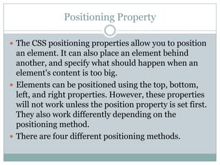 Positioning Property

 The CSS positioning properties allow you to position
  an element. It can also place an element behind
  another, and specify what should happen when an
  element's content is too big.
 Elements can be positioned using the top, bottom,
  left, and right properties. However, these properties
  will not work unless the position property is set first.
  They also work differently depending on the
  positioning method.
 There are four different positioning methods.
 