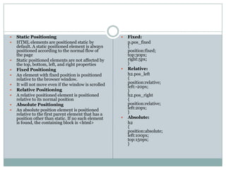    Static Positioning                                   Fixed:
   HTML elements are positioned static by                p.pos_fixed
    default. A static positioned element is always        {
    positioned according to the normal flow of            position:fixed;
    the page                                              top:30px;
   Static positioned elements are not affected by        right:5px;
    the top, bottom, left, and right properties           }
   Fixed Positioning                                    Relative:
   An element with fixed position is positioned          h2.pos_left
    relative to the browser window.                       {
   It will not move even if the window is scrolled       position:relative;
                                                          left:-20px;
   Relative Positioning                                  }
   A relative positioned element is positioned           h2.pos_right
    relative to its normal position                       {
   Absolute Positioning                                  position:relative;
   An absolute position element is positioned            left:20px;
    relative to the first parent element that has a       }
    position other than static. If no such element       Absolute:
    is found, the containing block is <html>              h2
                                                          {
                                                          position:absolute;
                                                          left:100px;
                                                          top:150px;
                                                          }
 
