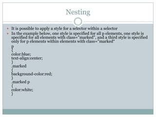 Nesting

 It is possible to apply a style for a selector within a selector
 In the example below, one style is specified for all p elements, one style is
  specified for all elements with class="marked", and a third style is specified
  only for p elements within elements with class="marked“
  p
  {
  color:blue;
  text-align:center;
  }
  .marked
  {
  background-color:red;
  }
  .marked p
  {
  color:white;
  }
 