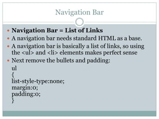 Navigation Bar

 Navigation Bar = List of Links
 A navigation bar needs standard HTML as a base.
 A navigation bar is basically a list of links, so using
  the <ul> and <li> elements makes perfect sense
 Next remove the bullets and padding:
  ul
  {
  list-style-type:none;
  margin:0;
  padding:0;
  }
 