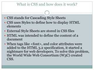 What is CSS and how does it work?


 CSS stands for Cascading Style Sheets
 CSS uses Styles to define how to display HTML
  elements
 External Style Sheets are stored in CSS files
 HTML was intended to define the content of a
  document
 When tags like <font>, and color attributes were
  added to the HTML 3.2 specification, it started a
  nightmare for web developers. To solve this problem,
  the World Wide Web Consortium (W3C) created
  CSS.
 