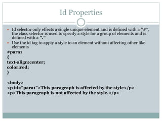 Id Properties

 Id selector only effects a single unique element and is defined with a "#",
  the class selector is used to specify a style for a group of elements and is
  defined with a ".“
 Use the id tag to apply a style to an element without affecting other like
  elements
#para1
{
text-align:center;
color:red;
}

<body>
<p id="para1">This paragraph is affected by the style</p>
<p>This paragraph is not affected by the style.</p>
 