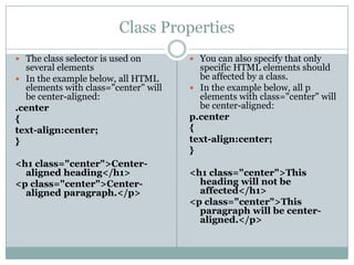 Class Properties
 The class selector is used on        You can also specify that only
  several elements                      specific HTML elements should
 In the example below, all HTML        be affected by a class.
  elements with class="center" will    In the example below, all p
  be center-aligned:                    elements with class="center" will
.center                                 be center-aligned:
{                                     p.center
text-align:center;                    {
}                                     text-align:center;
                                      }
<h1 class="center">Center-
  aligned heading</h1>                <h1 class="center">This
<p class="center">Center-               heading will not be
  aligned paragraph.</p>                affected</h1>
                                      <p class="center">This
                                        paragraph will be center-
                                        aligned.</p>
 