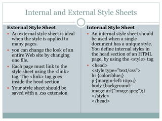Internal and External Style Sheets
External Style Sheet                 Internal Style Sheet
 An external style sheet is ideal    An internal style sheet should
  when the style is applied to         be used when a single
  many pages.                          document has a unique style.
 you can change the look of an        You define internal styles in
  entire Web site by changing          the head section of an HTML
  one file.                            page, by using the <style> tag
 Each page must link to the          <head>
  style sheet using the <link>         <style type="text/css">
  tag. The <link> tag goes             hr {color:blue;}
  inside the head section              p {margin-left:10px;}
 Your style sheet should be
                                       body {background-
  saved with a .css extension          image:url("image.jpeg");}
                                       </style>
                                       </head>
 