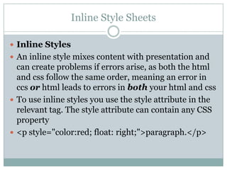 Inline Style Sheets

 Inline Styles
 An inline style mixes content with presentation and
  can create problems if errors arise, as both the html
  and css follow the same order, meaning an error in
  ccs or html leads to errors in both your html and css
 To use inline styles you use the style attribute in the
  relevant tag. The style attribute can contain any CSS
  property
 <p style="color:red; float: right;">paragraph.</p>
 
