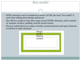 Box model


 HTML elements can be considered as boxes. In CSS, the term "box model" is
  used when talking about design and layout
 The CSS box model is a box that wraps around HTML elements, and it consists
  of: margins, borders, padding, and the actual content.
 The box model allows us to place a border around elements and space elements
  in relation to other elements.
 