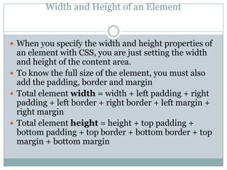 Width and Height of an Element


 When you specify the width and height properties of
  an element with CSS, you are just setting the width
  and height of the content area.
 To know the full size of the element, you must also
  add the padding, border and margin
 Total element width = width + left padding + right
  padding + left border + right border + left margin +
  right margin
 Total element height = height + top padding +
  bottom padding + top border + bottom border + top
  margin + bottom margin
 