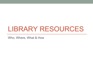 LIBRARY RESOURCES
Who, Where, What & How
 