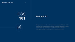 CSS
101
This presentation is to take you through the basic concept of CSS and a bit of
history on how it has developed to CSS3. We will discuss the benefits of styling
and organising data and content in a way that is valuable to the user –
touching on User Experience (UX) and User Interface (UI) principles.
Sean and TJ
1
 