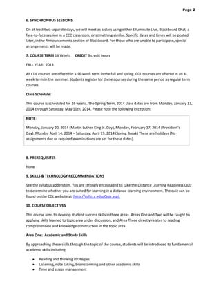 Page 2

6. SYNCHRONOUS SESSIONS  
On at least two separate days, we will meet as a class using either Elluminate Live, Blackboard Chat, a
face-to-face session in a CCC classroom, or something similar. Specific dates and times will be posted
later, in the Announcements section of Blackboard. For those who are unable to participate, special
arrangements will be made.
7. COURSE TERM 16 Weeks

CREDIT 3 credit hours 

FALL YEAR: 2013
All CDL courses are offered in a 16-week term in the fall and spring. CDL courses are offered in an 8week term in the summer. Students register for these courses during the same period as regular term
courses.
Class Schedule:
This course is scheduled for 16 weeks. The Spring Term, 2014 class dates are from Monday, January 13,
2014 through Saturday, May 10th, 2014. Please note the following exception:
NOTE:
Monday, January 20, 2014 (Martin Luther King Jr. Day), Monday, February 17, 2014 (President’s
Day). Monday April 14, 2014 – Saturday, April 19, 2014 (Spring Break) These are holidays (No
assignments due or required examinations are set for these dates).

8. PREREQUISITES
None
9. SKILLS & TECHNOLOGY RECOMMENDATIONS
See the syllabus addendum. You are strongly encouraged to take the Distance Learning Readiness Quiz
to determine whether you are suited for learning in a distance-learning environment. The quiz can be
found on the CDL website at (http://cdl.ccc.edu/Quiz.asp).  
10. COURSE OBJECTIVES
This course aims to develop student success skills in three areas. Areas One and Two will be taught by
applying skills learned to topic area under discussion, and Area Three directly relates to reading
comprehension and knowledge construction in the topic area.
Area One: Academic and Study Skills
By approaching these skills through the topic of the course, students will be introduced to fundamental
academic skills including:
Reading and thinking strategies
Listening, note taking, brainstorming and other academic skills
Time and stress management

 