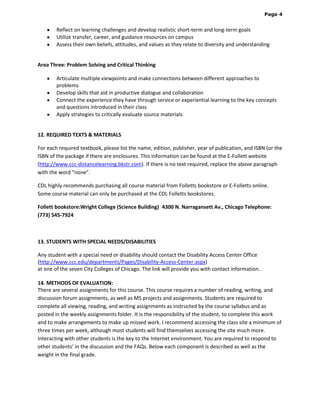 Page 4

Reflect on learning challenges and develop realistic short-term and long-term goals
Utilize transfer, career, and guidance resources on campus
Assess their own beliefs, attitudes, and values as they relate to diversity and understanding

Area Three: Problem Solving and Critical Thinking
Articulate multiple viewpoints and make connections between different approaches to
problems
Develop skills that aid in productive dialogue and collaboration
Connect the experience they have through service or experiential learning to the key concepts
and questions introduced in their class
Apply strategies to critically evaluate source materials

12. REQUIRED TEXTS & MATERIALS
For each required textbook, please list the name, edition, publisher, year of publication, and ISBN (or the
ISBN of the package if there are enclosures. This information can be found at the E-Follett website
(http://www.ccc-distancelearning.bkstr.com). If there is no text required, replace the above paragraph
with the word “none”.
CDL highly recommends purchasing all course material from Folletts bookstore or E-Folletts online.
Some course material can only be purchased at the CDL Folletts bookstores.
Follett bookstore:Wright College (Science Building) 4300 N. Narragansett Av., Chicago Telephone:
(773) 545-7924 

13. STUDENTS WITH SPECIAL NEEDS/DISABILITIES
Any student with a special need or disability should contact the Disability Access Center Office
(http://www.ccc.edu/departments/Pages/Disability-Access-Center.aspx)
at one of the seven City Colleges of Chicago. The link will provide you with contact information.
14. METHODS OF EVALUATION:
There are several assignments for this course. This course requires a number of reading, writing, and
discussion forum assignments, as well as MS projects and assignments. Students are required to
complete all viewing, reading, and writing assignments as instructed by the course syllabus and as
posted in the weekly assignments folder. It is the responsibility of the student, to complete this work
and to make arrangements to make up missed work. I recommend accessing the class site a minimum of
three times per week, although most students will find themselves accessing the site much more.
Interacting with other students is the key to the Internet environment. You are required to respond to
other students’ in the discussion and the FAQs. Below each component is described as well as the
weight in the final grade.

 