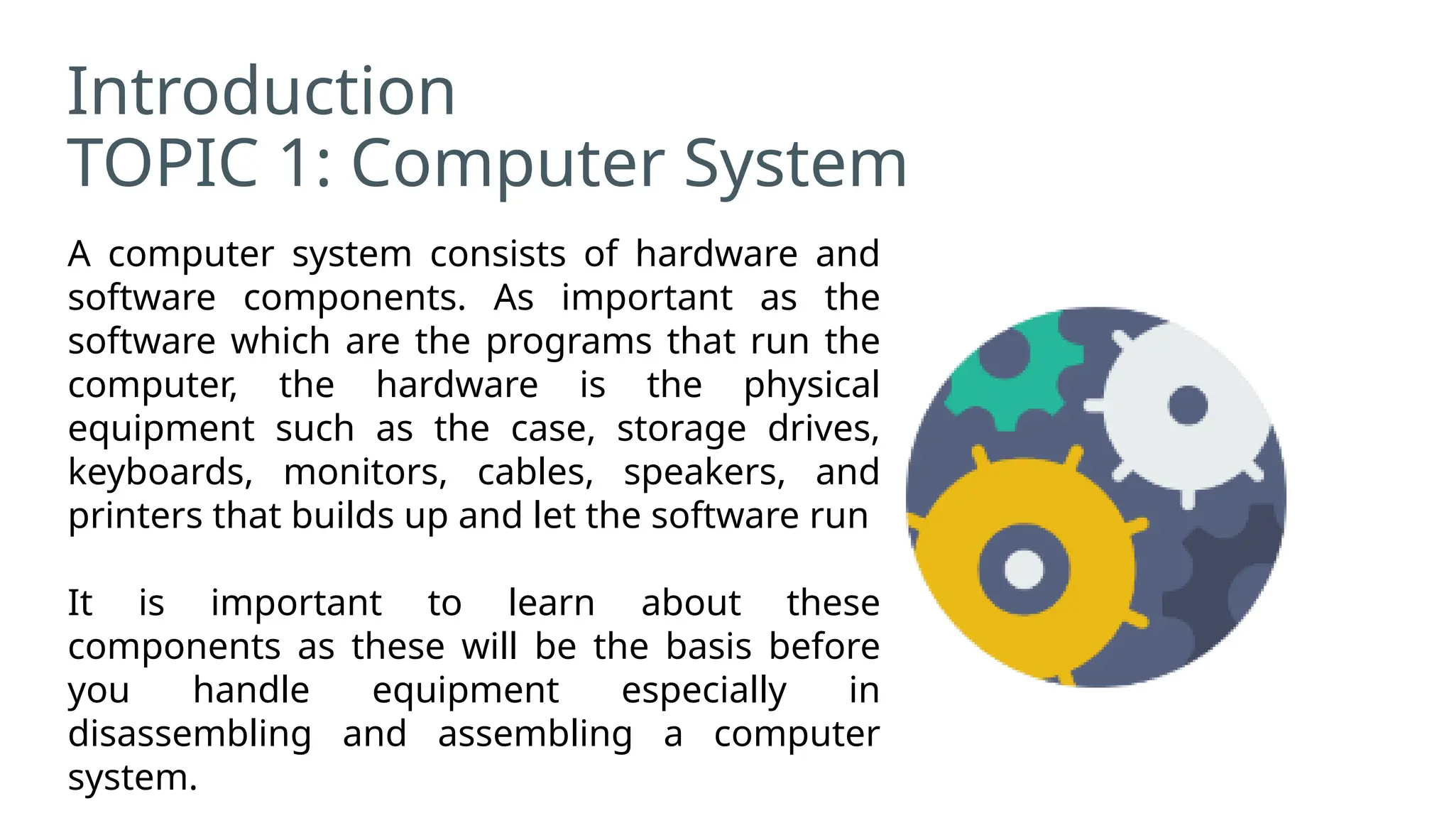 Introduction
TOPIC 1: Computer System
A computer system consists of hardware and
software components. As important as the
software which are the programs that run the
computer, the hardware is the physical
equipment such as the case, storage drives,
keyboards, monitors, cables, speakers, and
printers that builds up and let the software run
It is important to learn about these
components as these will be the basis before
you handle equipment especially in
disassembling and assembling a computer
system.
 
