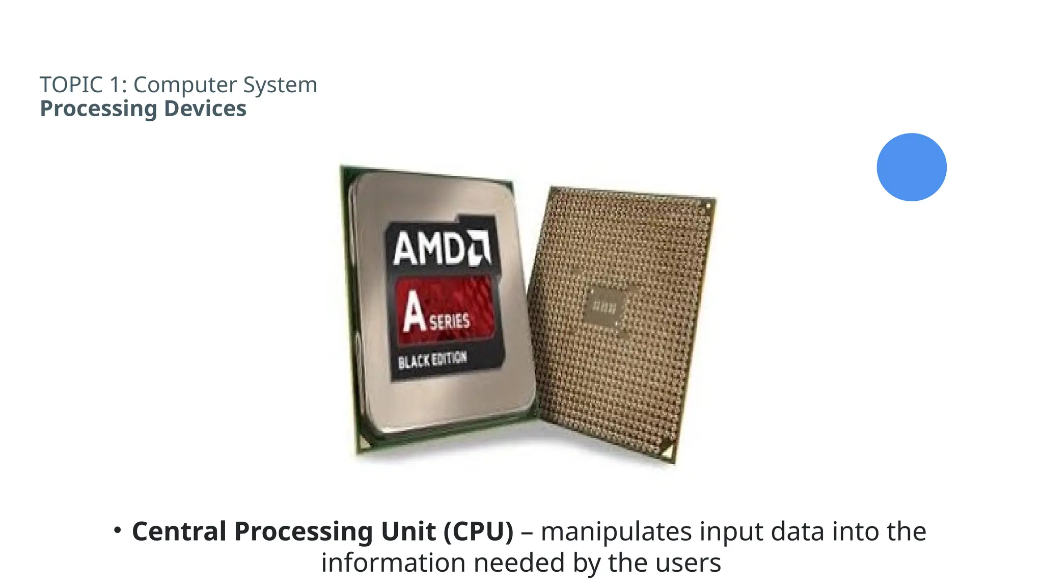 TOPIC 1: Computer System
Processing Devices
• Central Processing Unit (CPU) – manipulates input data into the
information needed by the users
 
