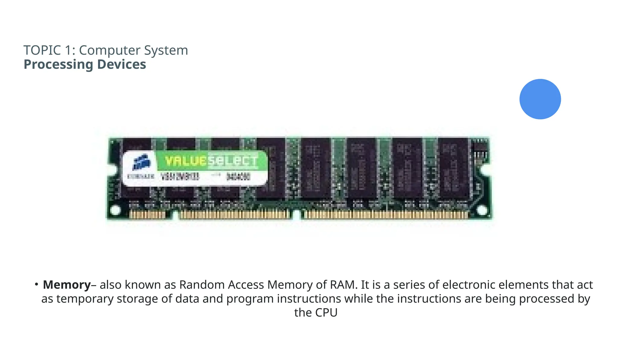 TOPIC 1: Computer System
Processing Devices
• Memory– also known as Random Access Memory of RAM. It is a series of electronic elements that act
as temporary storage of data and program instructions while the instructions are being processed by
the CPU
 