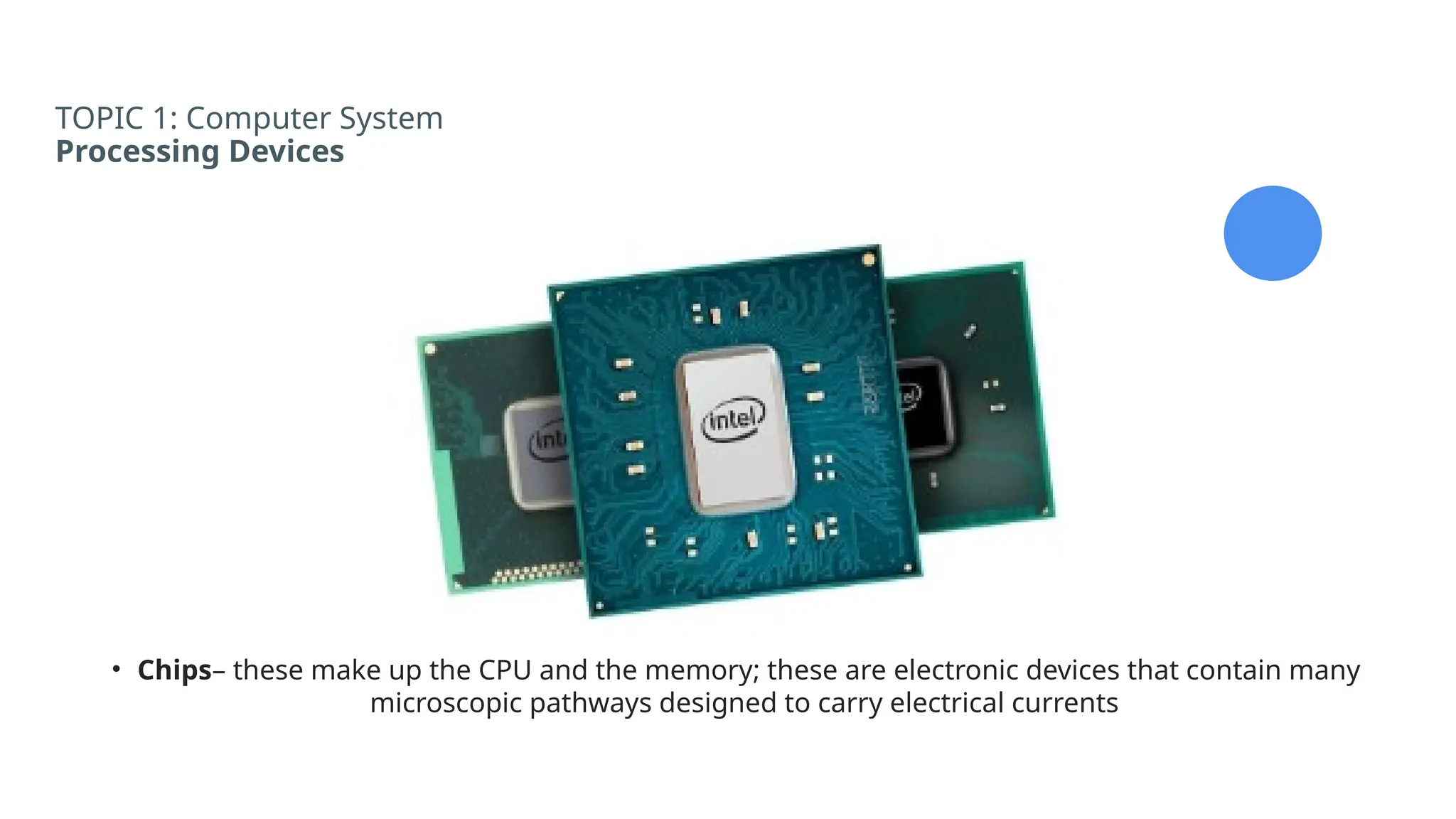 TOPIC 1: Computer System
Processing Devices
• Chips– these make up the CPU and the memory; these are electronic devices that contain many
microscopic pathways designed to carry electrical currents
 