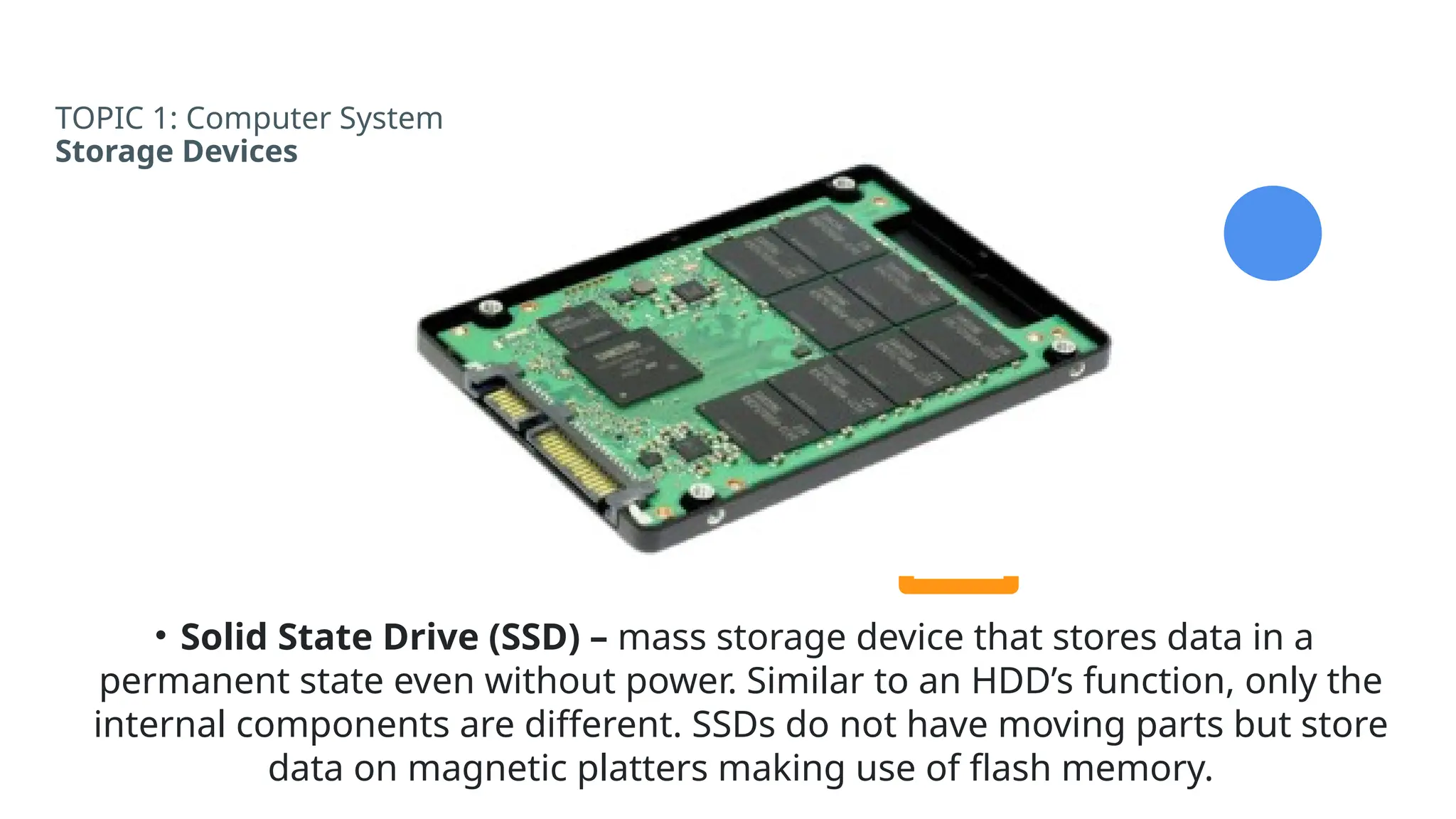 TOPIC 1: Computer System
Storage Devices
• Solid State Drive (SSD) – mass storage device that stores data in a
permanent state even without power. Similar to an HDD’s function, only the
internal components are different. SSDs do not have moving parts but store
data on magnetic platters making use of flash memory.
 