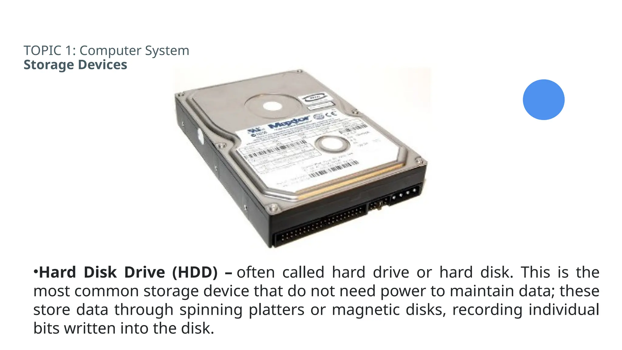 TOPIC 1: Computer System
Storage Devices
•Hard Disk Drive (HDD) – often called hard drive or hard disk. This is the
most common storage device that do not need power to maintain data; these
store data through spinning platters or magnetic disks, recording individual
bits written into the disk.
 