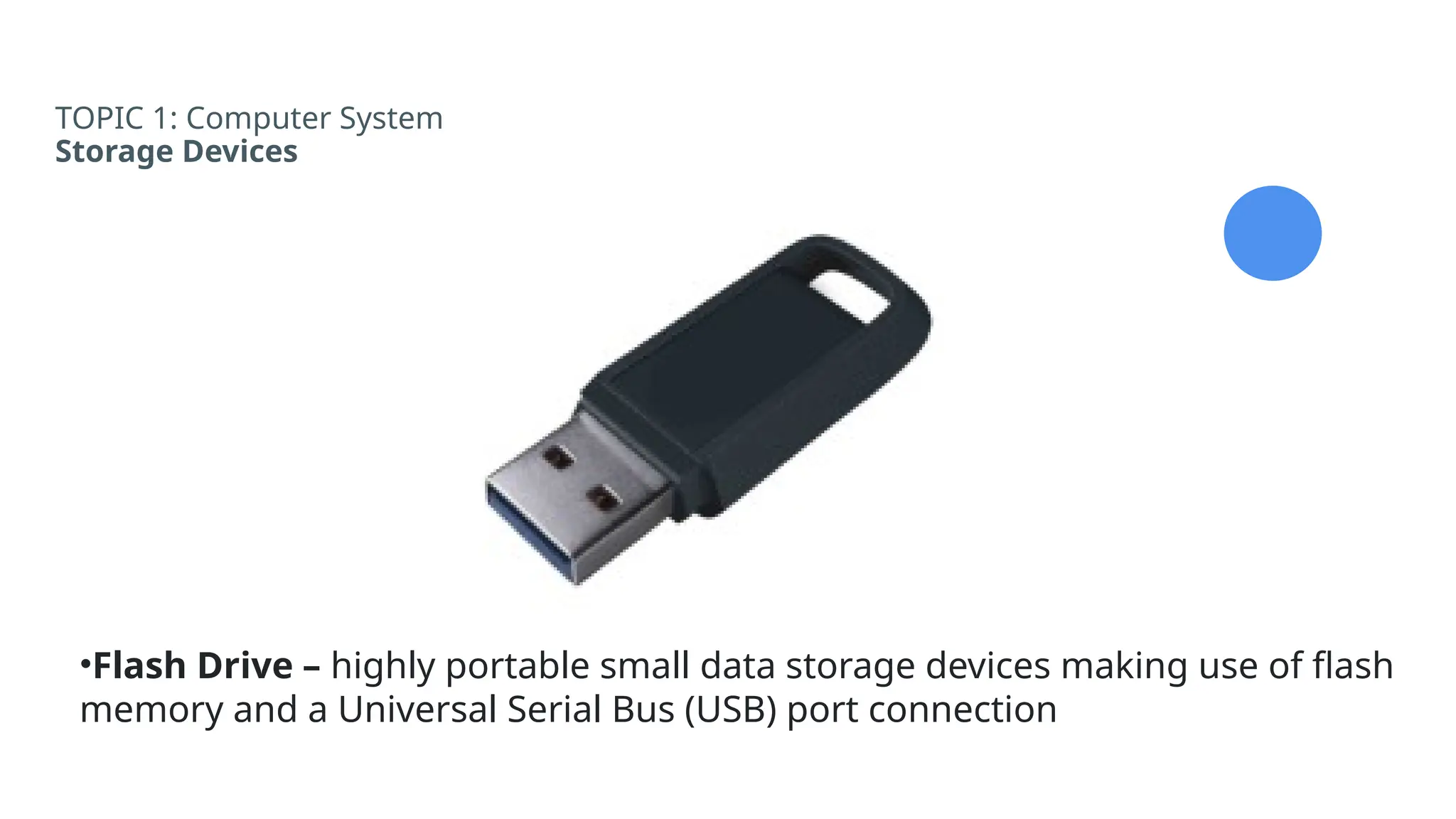TOPIC 1: Computer System
Storage Devices
•Flash Drive – highly portable small data storage devices making use of flash
memory and a Universal Serial Bus (USB) port connection
 