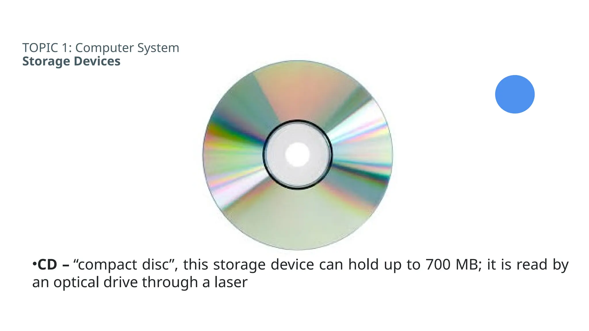 TOPIC 1: Computer System
Storage Devices
•CD – “compact disc”, this storage device can hold up to 700 MB; it is read by
an optical drive through a laser
 